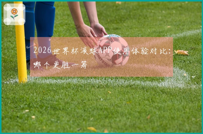 2026世界杯滚球APP使用体验对比：哪个更胜一筹
